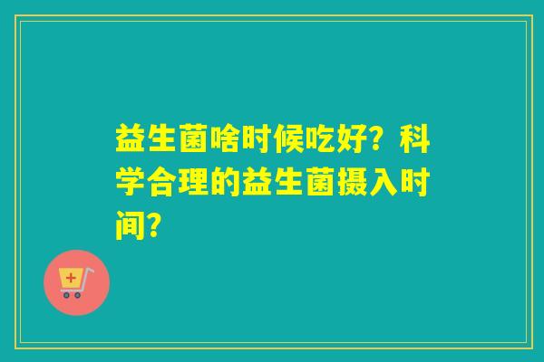 益生菌啥时候吃好?科学合理的益生菌摄入时间? 益生菌啥时候吃好?科学合理的益生菌摄入时间?