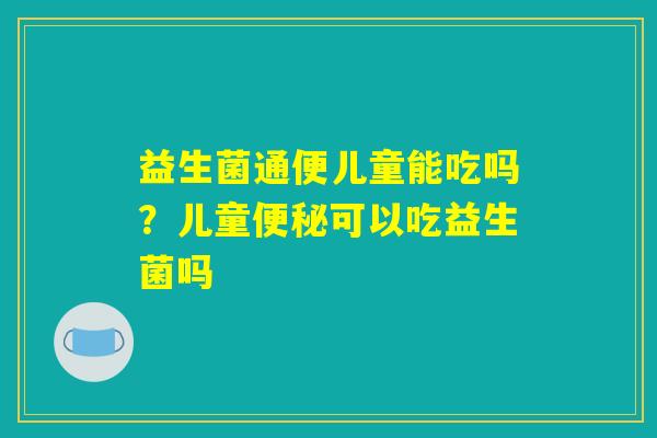 益生菌通便儿童能吃吗？儿童便秘可以吃益生菌吗