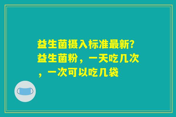 益生菌摄入标准最新？益生菌粉，一天吃几次，一次可以吃几袋