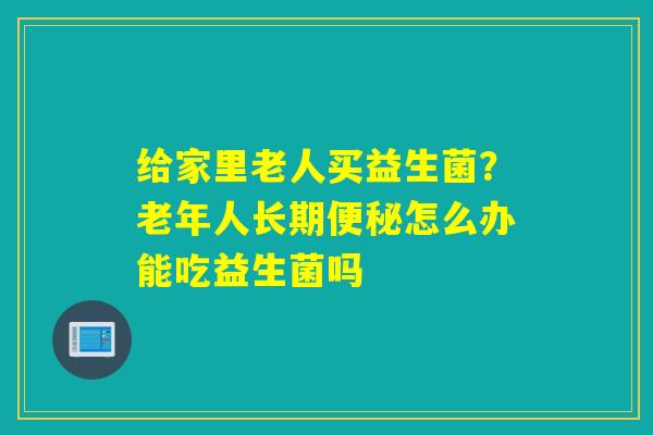 给家里老人买益生菌？老年人长期便秘怎么办能吃益生菌吗
