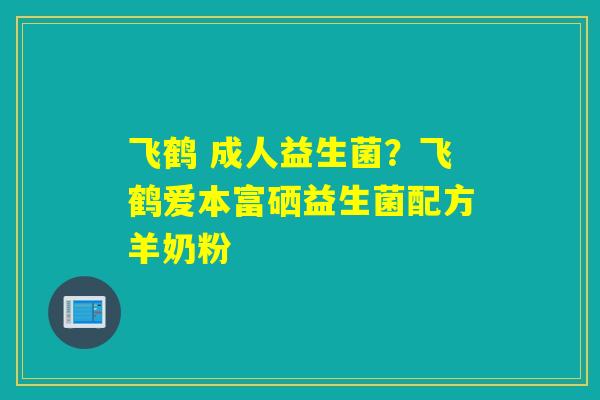 飞鹤 成人益生菌?飞鹤爱本富硒益生菌配方羊奶粉 飞鹤 成人益生菌?飞鹤爱本富硒益生菌配方羊奶粉
