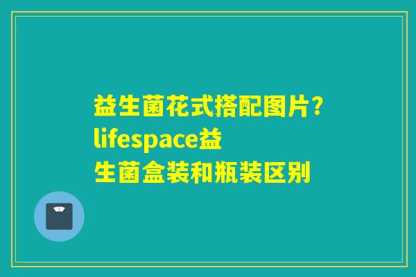 益生菌花式搭配图片?lifespace益生菌盒装和瓶装区别 益生菌花式搭配图片?lifespace益生菌盒装和瓶装区别