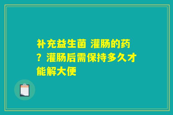 详细阅读:补充益生菌 灌肠的药?灌肠后需保持多久才能解大便 补充益生菌 灌肠的药?灌肠后需保持多久才能解大便