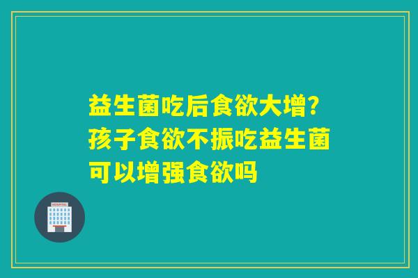 详细阅读:益生菌吃后食欲大增?孩子食欲不振吃益生菌可以增强食欲吗 益生菌吃后食欲大增?孩子食欲不振吃益生菌可以增强食欲吗