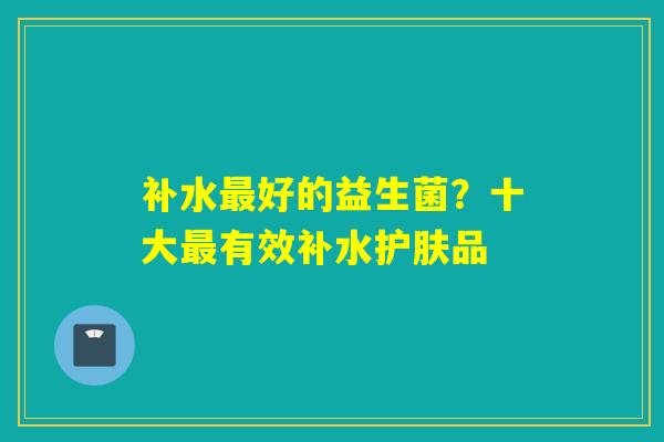补水最好的益生菌？十大最有效补水护肤品