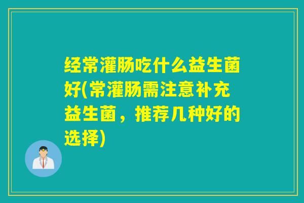 经常灌肠吃什么益生菌好(常灌肠需注意补充益生菌，推荐几种好的选择)