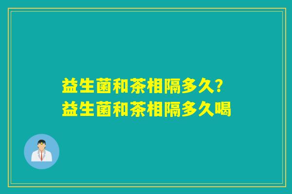益生菌和茶相隔多久?益生菌和茶相隔多久喝 益生菌和茶相隔多久?益生菌和茶相隔多久喝