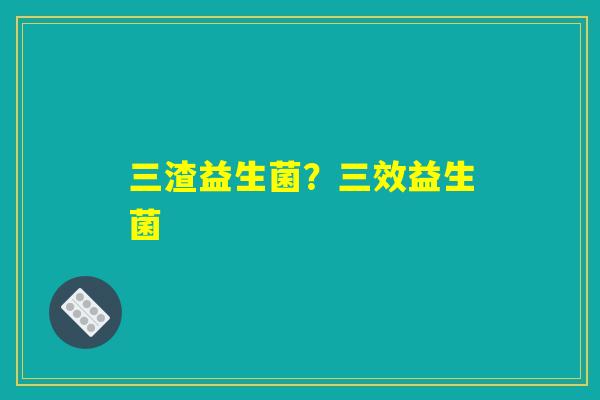 三渣益生菌？三效益生菌