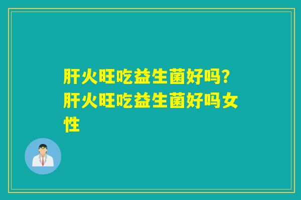 肝火旺吃益生菌好吗？肝火旺吃益生菌好吗女性