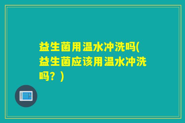 益生菌用温水冲洗吗(益生菌应该用温水冲洗吗？)
