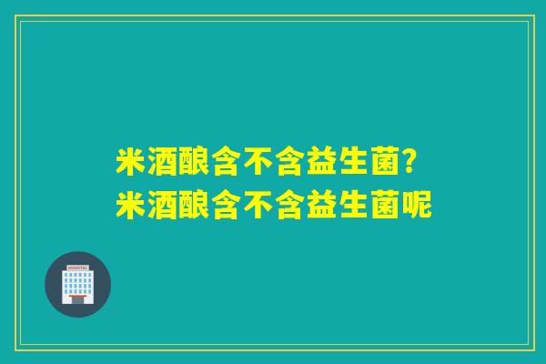 米酒酿含不含益生菌？米酒酿含不含益生菌呢