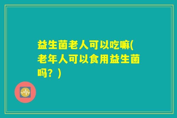 益生菌老人可以吃嘛(老年人可以食用益生菌吗？)
