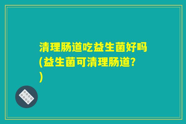 清理肠道吃益生菌好吗(益生菌可清理肠道？)