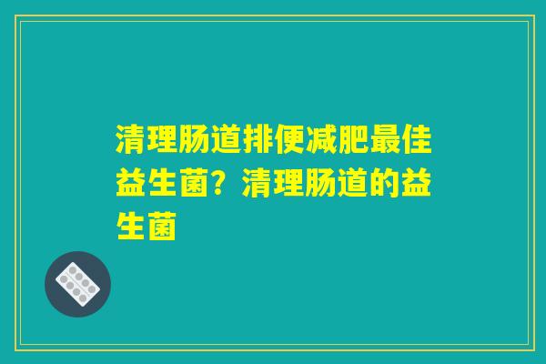 清理肠道排便佳益生菌?清理肠道的益生菌 清理肠道排便佳益生菌?清理肠道的益生菌