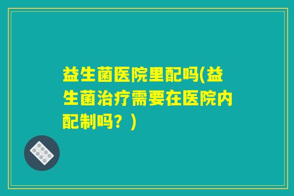 益生菌医院里配吗(益生菌治疗需要在医院内配制吗？)