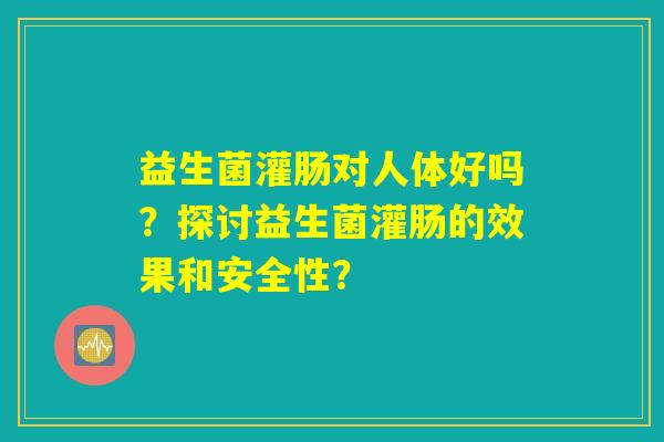 益生菌灌肠对人体好吗?探讨益生菌灌肠的效果和安全性? 益生菌灌肠对人体好吗?探讨益生菌灌肠的效果和安全性?