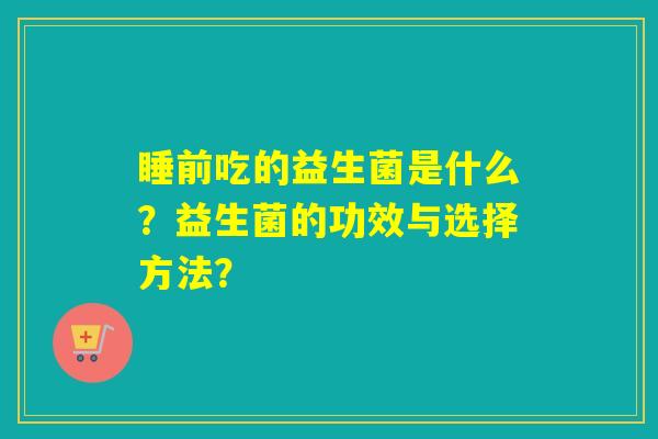 睡前吃的益生菌是什么?益生菌的功效与选择方法? 睡前吃的益生菌是什么?益生菌的功效与选择方法?