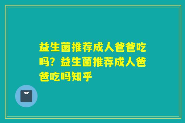 益生菌推荐成人爸爸吃吗？益生菌推荐成人爸爸吃吗知乎