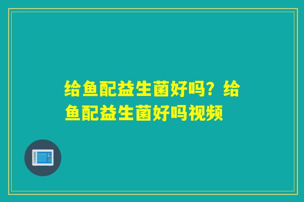 给鱼配益生菌好吗？给鱼配益生菌好吗视频
