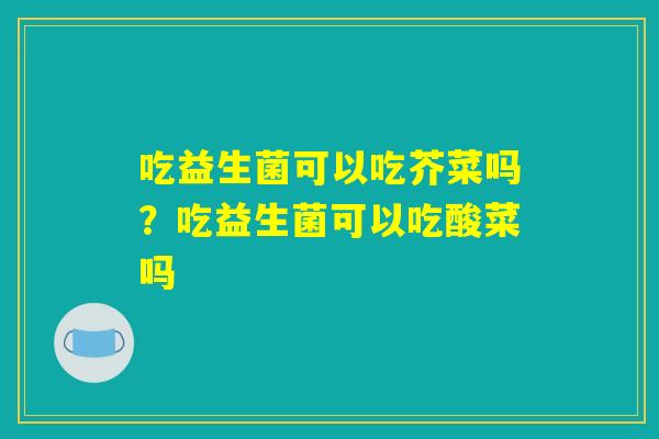 吃益生菌可以吃芥菜吗?吃益生菌可以吃酸菜吗 吃益生菌可以吃芥菜吗?吃益生菌可以吃酸菜吗