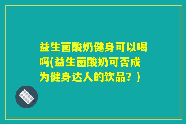 益生菌酸奶健身可以喝吗(益生菌酸奶可否成为健身达人的饮品？)