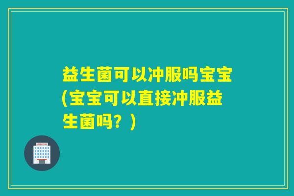 益生菌可以冲服吗宝宝(宝宝可以直接冲服益生菌吗？)