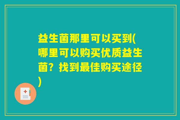 益生菌那里可以买到(哪里可以购买优质益生菌？找到最佳购买途径)