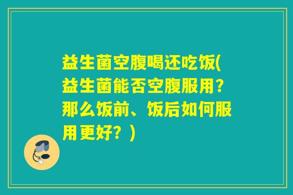 益生菌空腹喝还吃饭(益生菌能否空腹服用？那么饭前、饭后如何服用更好？)
