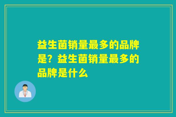 益生菌销量多的品牌是?益生菌销量多的品牌是什么 益生菌销量多的品牌是?益生菌销量多的品牌是什么