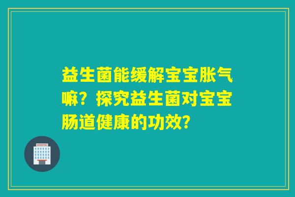 益生菌能缓解宝宝胀气嘛？探究益生菌对宝宝肠道健康的功效？
