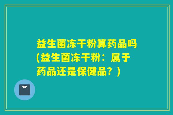 益生菌冻干粉算药品吗(益生菌冻干粉：属于药品还是保健品？)