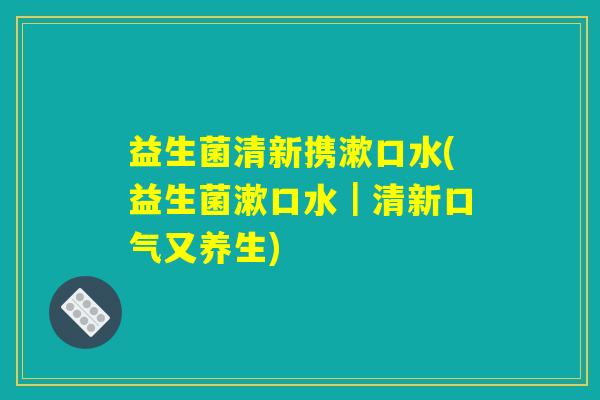 益生菌清新携漱口水(益生菌漱口水｜清新口气又养生)
