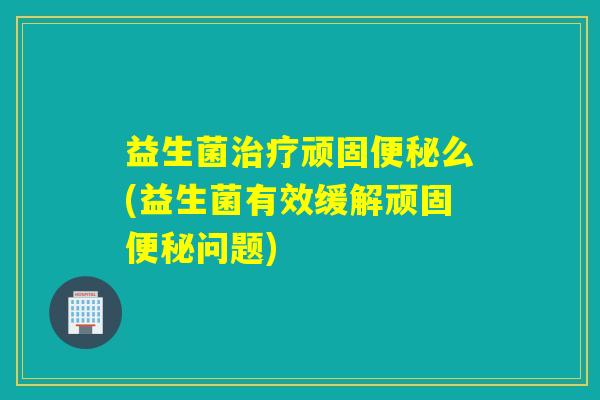 益生菌治疗顽固便秘么(益生菌有效缓解顽固便秘问题)