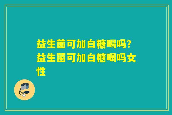 益生菌可加白糖喝吗？益生菌可加白糖喝吗女性
