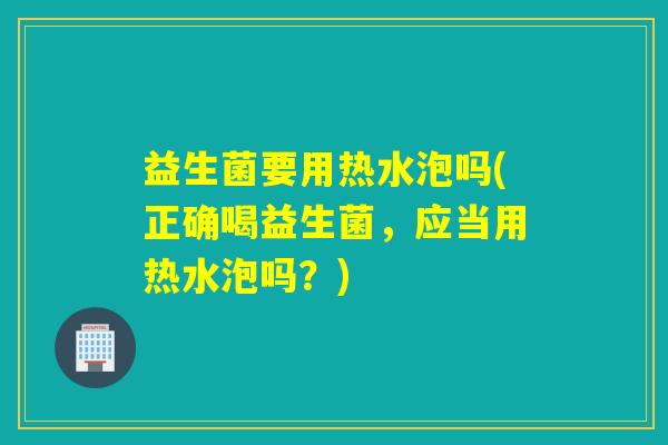 益生菌要用热水泡吗(正确喝益生菌，应当用热水泡吗？)