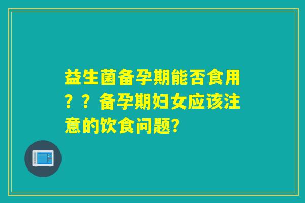 益生菌备孕期能否食用??备孕期妇女应该注意的饮食问题? 益生菌备孕期能否食用??备孕期妇女应该注意的饮食问题?