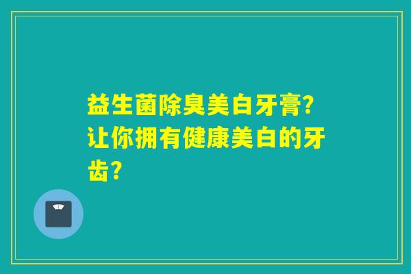 益生菌除臭美白牙膏？让你拥有健康美白的牙齿？
