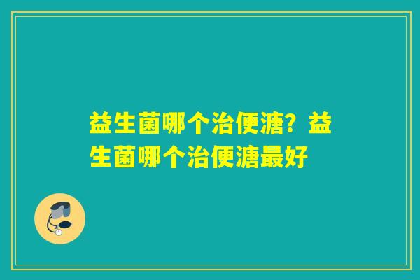 益生菌哪个治便溏？益生菌哪个治便溏最好