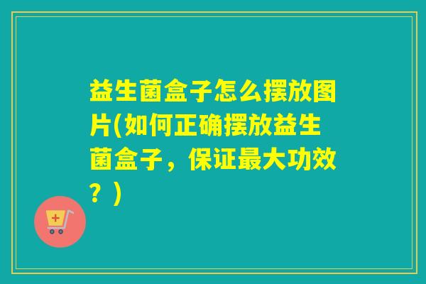 益生菌盒子怎么摆放图片(如何正确摆放益生菌盒子，保证最大功效？)