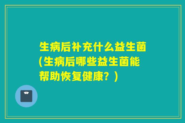 生病后补充什么益生菌(生病后哪些益生菌能帮助恢复健康？)