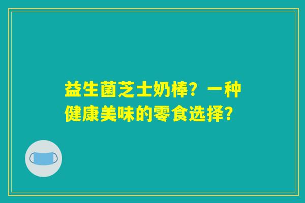 益生菌芝士奶棒？一种健康美味的零食选择？