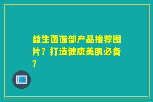 益生菌面部产品推荐图片?打造健康美肌必备? 益生菌面部产品推荐图片?打造健康美肌必备?