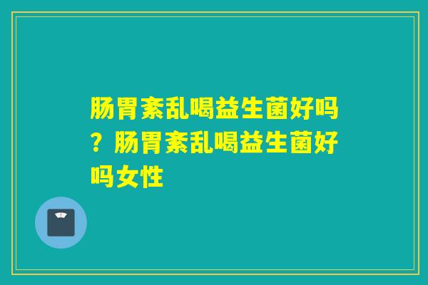 肠胃紊乱喝益生菌好吗？肠胃紊乱喝益生菌好吗女性