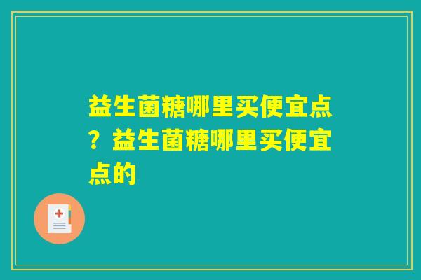 益生菌糖哪里买便宜点?益生菌糖哪里买便宜点的 益生菌糖哪里买便宜点?益生菌糖哪里买便宜点的