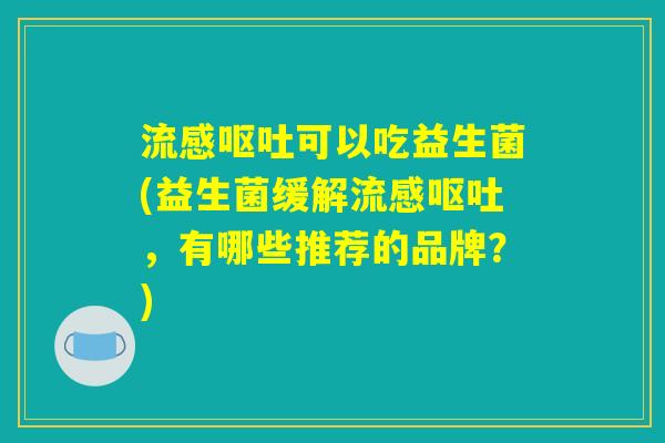 流感呕吐可以吃益生菌(益生菌缓解流感呕吐，有哪些推荐的品牌？)
