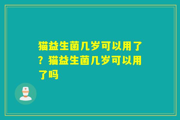 猫益生菌几岁可以用了？猫益生菌几岁可以用了吗