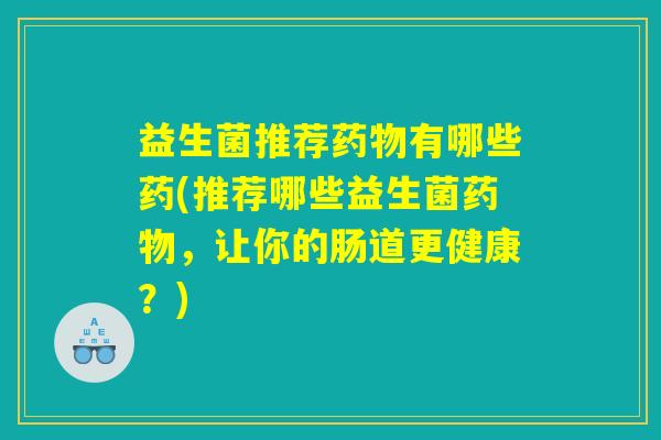 益生菌推荐有哪些药(推荐哪些益生菌,让你的肠道更健康?) 益生菌推荐有哪些药(推荐哪些益生菌,让你的肠道更健康?)