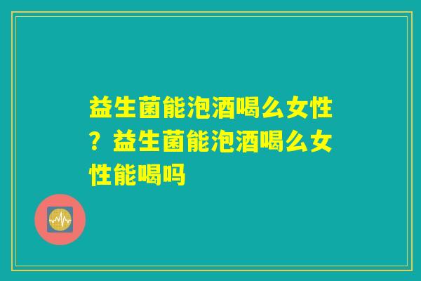 益生菌能泡酒喝么女性？益生菌能泡酒喝么女性能喝吗