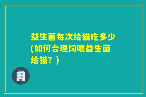益生菌每次给猫吃多少(如何合理饲喂益生菌给猫？)