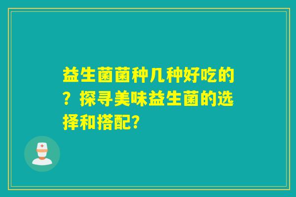 益生菌菌种几种好吃的？探寻美味益生菌的选择和搭配？